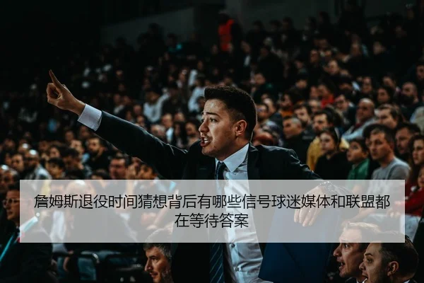 詹姆斯退役时间猜想背后有哪些信号球迷媒体和联盟都在等待答案