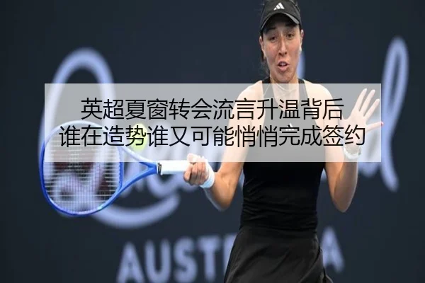 英超夏窗转会流言升温背后 谁在造势谁又可能悄悄完成签约（maiqiuwang）
